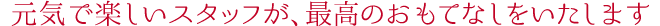 元気で楽しいスタッフが、最高のおもてなしをいたします